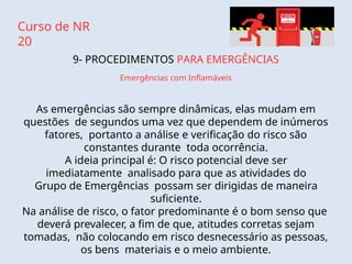 Curso de NR
20
9- PROCEDIMENTOS PARA EMERGÊNCIAS
Emergências com Inflamáveis
As emergências são sempre dinâmicas, elas mudam em
questões de segundos uma vez que dependem de inúmeros
fatores, portanto a análise e verificação do risco são
constantes durante toda ocorrência.
A ideia principal é: O risco potencial deve ser
imediatamente analisado para que as atividades do
Grupo de Emergências possam ser dirigidas de maneira
suficiente.
Na análise de risco, o fator predominante é o bom senso que
deverá prevalecer, a fim de que, atitudes corretas sejam
tomadas, não colocando em risco desnecessário as pessoas,
os bens materiais e o meio ambiente.
 