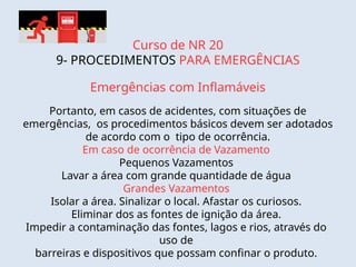 Curso de NR 20
9- PROCEDIMENTOS PARA EMERGÊNCIAS
Emergências com Inflamáveis
Portanto, em casos de acidentes, com situações de
emergências, os procedimentos básicos devem ser adotados
de acordo com o tipo de ocorrência.
Em caso de ocorrência de Vazamento
Pequenos Vazamentos
Lavar a área com grande quantidade de água
Grandes Vazamentos
Isolar a área. Sinalizar o local. Afastar os curiosos.
Eliminar dos as fontes de ignição da área.
Impedir a contaminação das fontes, lagos e rios, através do
uso de
barreiras e dispositivos que possam confinar o produto.
 