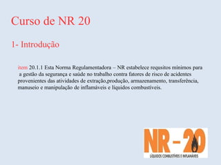 Curso de NR 20
1- Introdução
item 20.1.1 Esta Norma Regulamentadora – NR estabelece requsitos mínimos para
a gestão da segurança e saúde no trabalho contra fatores de risco de acidentes
provenientes das atividades de extração,produção, armazenamento, transferência,
manuseio e manipulação de inflamáveis e líquidos combustíveis.
 