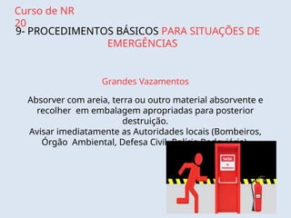 Curso de NR
20
9- PROCEDIMENTOS BÁSICOS PARA SITUAÇÕES DE
EMERGÊNCIAS
Grandes Vazamentos
Absorver com areia, terra ou outro material absorvente e
recolher em embalagem apropriadas para posterior
destruição.
Avisar imediatamente as Autoridades locais (Bombeiros,
Órgão Ambiental, Defesa Civil, Polícia Rodoviária).
 