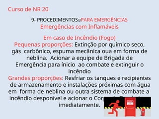 Curso de NR 20
9- PROCEDIMENTOSBPARA EMERGÊNCIAS
Emergências com Inflamáveis
Em caso de Incêndio (Fogo)
Pequenas proporções: Extinção por químico seco,
gás carbônico, espuma mecânica oua em forma de
neblina. Acionar a equipe de Brigada de
Emergência para ínicio ao combate e extinguir o
incêndio
Grandes proporções: Resfriar os tanques e recipientes
de armazenamento e instalações próximas com água
em forma de neblina ou outra sistema de combate a
incêndio desponível e acionar o Corpo de Bombeiros
imediatamente.
 