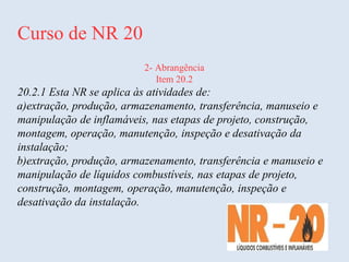 Curso de NR 20
2- Abrangência
Item 20.2
20.2.1 Esta NR se aplica às atividades de:
a)extração, produção, armazenamento, transferência, manuseio e
manipulação de inflamáveis, nas etapas de projeto, construção,
montagem, operação, manutenção, inspeção e desativação da
instalação;
b)extração, produção, armazenamento, transferência e manuseio e
manipulação de líquidos combustíveis, nas etapas de projeto,
construção, montagem, operação, manutenção, inspeção e
desativação da instalação.
 
