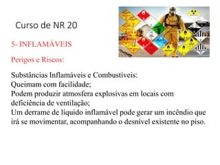 Curso de NR 20
5- INFLAMÁVEIS
Perigos e Riscos:
Substâncias Inflamáveis e Combustíveis:
Queimam com facilidade;
Podem produzir atmosfera explosivas em locais com
deficiência de ventilação;
Um derrame de líquido inflamável pode gerar um incêndio que
irá se movimentar, acompanhando o desnível existente no piso.
 