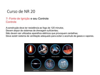 Curso de NR 20
7- Fonte de Ignição e seu Controle
Controle
A construção deve ter resistência ao fogo de 120 minutos.
Devem dispor de sistemas de drenagem suficientes;
Não devem ser utilizados aparelhos elétricos que provoquem centelhas;
Deve existir sistema de ventilação adequado para evitar o acúmulo de gases e vapores.
 