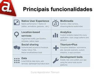 Principais funcionalidades
Native User Experience                    Multimedia
Native performance + Native UI            Camera, video camera,
(tables, animations, gestures…etc.)       streaming/device audio/video


Location-based                            Analytics
                                          Custom analytics baked into every
services
                                          application, track usage patterns and
Augmented reality, geo-location,
                                          adoption
compass, native maps

Social sharing                            Titanium+Plus
Authenticated access to Facebook,         Encrypted database, ecommerce,
Twitter, Yahoo YQL.                       ads, barcode scanners, custom
Native email/address book                 analytics, in-app purchase

                                          Development tools
Data
                                          Create, test, and publish your app
Local SQLite data store, web
                                          using the same tools across
services, lightweight key/value store
                                          platforms



            Curso Appcelerator Titanium
 