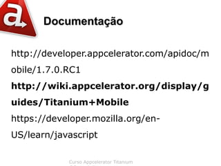 Documentação

http://developer.appcelerator.com/apidoc/m
obile/1.7.0.RC1
http://wiki.appcelerator.org/display/g
uides/Titanium+Mobile
https://developer.mozilla.org/en-
US/learn/javascript

            Curso Appcelerator Titanium
 