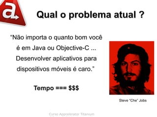 Qual o problema atual ?

“Não importa o quanto bom você
  é em Java ou Objective-C ...
 Desenvolver aplicativos para
  dispositivos móveis é caro.”


        Tempo === $$$
                                           Steve “Che” Jobs


             Curso Appcelerator Titanium
 