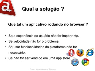 Qual a solução ?

    Que tal um aplicativo rodando no browser ?

●   Se a experiência de usuário não for importante.
●   Se velocidade não for o problema.
●   Se usar funcionalidades da plataforma não for
    necessário.
●   Se não for ser vendido em uma app store.


                  Curso Appcelerator Titanium
 