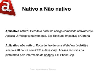 Nativo x Não nativo



Aplicativo nativo: Gerado a partir de código compilado nativamente.
Acessa UI Widgets nativamente. Ex: Titanium, ImpactJS e Corona


Aplicativo não nativo: Roda dentro de uma WebView (webkit) e
simula a UI nativa com CSS e Javascript. Acessa recursos da
plataforma pelo intermédio de bridges. Ex. PhoneGap



                  Curso Appcelerator Titanium
 