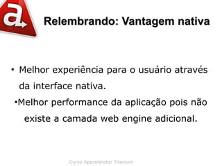 Relembrando: Vantagem nativa



●
        Melhor experiência para o usuário através
        da interface nativa.
    Melhor performance da aplicação pois não
    ●



         existe a camada web engine adicional.



                   Curso Appcelerator Titanium
 