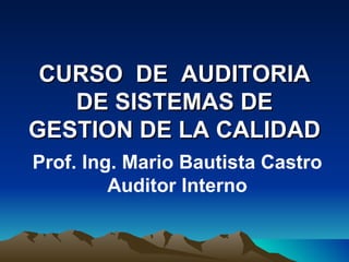 CURSO DE AUDITORIA
   DE SISTEMAS DE
GESTION DE LA CALIDAD
Prof. Ing. Mario Bautista Castro
         Auditor Interno
 