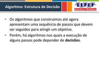 Algoritmo: Estrutura de Decisão
• Os algoritmos que construimos até agora
apresentam uma sequência de passos que devem
ser seguidos para atingir um objetivo.
• Porém, há algoritmos nos quais a execução de
alguns passos pode depender de decisões.
 