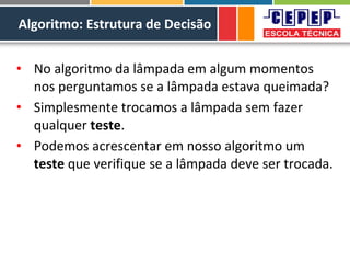 Algoritmo: Estrutura de Decisão
• No algoritmo da lâmpada em algum momentos
nos perguntamos se a lâmpada estava queimada?
• Simplesmente trocamos a lâmpada sem fazer
qualquer teste.
• Podemos acrescentar em nosso algoritmo um
teste que verifique se a lâmpada deve ser trocada.
 