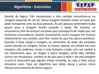 Algoritmo - Exercícios
Desafio de lógica: Três missionários e três canibais encontram-se na
margem esquerda de um rio. Nessa margem também existe um bote que
pode transportar uma ou duas pessoas. As seis pessoas pretendem todas
passar para a margem direita (usando o bote). No entanto, os
missionários têm de arranjar um plano para consegui-lo de modo que, em
nenhuma circunstância, existam missionários numa margem em minoria
relativamente aos canibais, pois têm receio do que lhes possa acontecer.
Quando o bote chega à margem, os elementos do bote são contados
como estando na margem. Assim, se houver apenas um canibal em uma
margem, não podemos enviar a essa margem o bote com um canibal e
um missionário, pois, ao chegar à outra margem, serão dois canibais
contra um missionário. Lembre-se de que para o bote ir de uma margem
a outra é necessário que alguém esteja remando, ou seja, o bote nunca
atravessa vazio. Faça um algoritmo que exiba, passo a passo, como
efetuar esta travessia de forma segura.
 