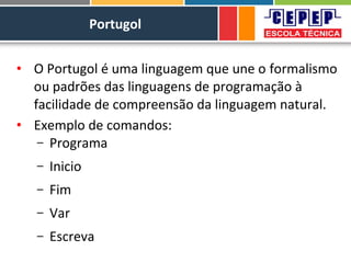 Portugol
• O Portugol é uma linguagem que une o formalismo
ou padrões das linguagens de programação à
facilidade de compreensão da linguagem natural.
• Exemplo de comandos:
– Programa
– Inicio
– Fim
– Var
– Escreva
 
