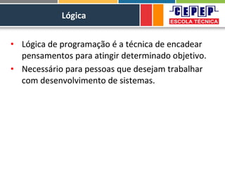 Lógica
• Lógica de programação é a técnica de encadear
pensamentos para atingir determinado objetivo.
• Necessário para pessoas que desejam trabalhar
com desenvolvimento de sistemas.
 