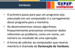 Variáveis
• O primeiro passo para que um programa seja
executado em um computador é o carregamento
desse programa para a memória.
• Ao desenvolvermos nossos algoritmos,
frequentemente precisamos armazenar dados
referentes ao problema, como um nome, um
número ou resultado de uma operação.
• A forma de solicitar ao computador que reserve
memória é chamada de Declaração de Variáveis.
 