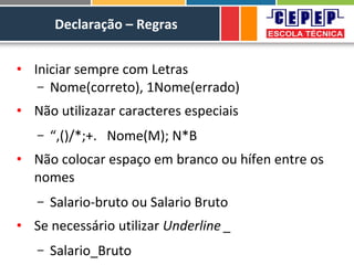 Declaração – Regras
• Iniciar sempre com Letras
– Nome(correto), 1Nome(errado)
• Não utilizazar caracteres especiais
– “,()/*;+. Nome(M); N*B
• Não colocar espaço em branco ou hífen entre os
nomes
– Salario-bruto ou Salario Bruto
• Se necessário utilizar Underline _
– Salario_Bruto
 