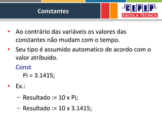Constantes
• Ao contrário das variáveis os valores das
constantes não mudam com o tempo.
• Seu tipo é assumido automatico de acordo com o
valor atribuido.
Const
Pi = 3.1415;
• Ex.:
– Resultado := 10 x Pi;
– Resultado := 10 x 3.1415;
 