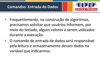 Comandos: Entrada de Dados
• Frequentemente, na construção de algoritmos,
precisamos solicitar que usuários informem, por
meio do teclado, alguns valores a serem utilizados
durante a execução.
• O comando de entrada de dados será responsável
pela leitura e armazenamento desses dados na
variável que indicarmos.
 