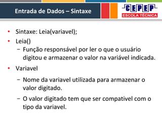 Entrada de Dados – Sintaxe
• Sintaxe: Leia(variavel);
• Leia()
– Função responsável por ler o que o usuário
digitou e armazenar o valor na variável indicada.
• Variavel
– Nome da variavel utilizada para armazenar o
valor digitado.
– O valor digitado tem que ser compativel com o
tipo da variavel.
 