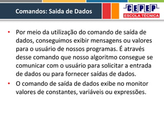 Comandos: Saida de Dados
• Por meio da utilização do comando de saída de
dados, conseguimos exibir mensagens ou valores
para o usuário de nossos programas. É através
desse comando que nosso algoritmo consegue se
comunicar com o usuário para solicitar a entrada
de dados ou para fornecer saídas de dados.
• O comando de saída de dados exibe no monitor
valores de constantes, variáveis ou expressões.
 