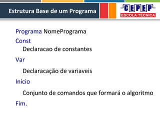 Estrutura Base de um Programa
Programa NomePrograma
Const
Declaracao de constantes
Var
Declaracação de variaveis
Inicio
Conjunto de comandos que formará o algoritmo
Fim.
 