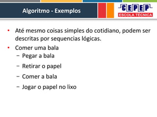 Algoritmo - Exemplos
• Até mesmo coisas simples do cotidiano, podem ser
descritas por sequencias lógicas.
• Comer uma bala
– Pegar a bala
– Retirar o papel
– Comer a bala
– Jogar o papel no lixo
 