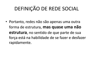 DEFINIÇÃO DE REDE SOCIAL
• Portanto, redes não são apenas uma outra
forma de estrutura, mas quase uma não
estrutura, no sentido de que parte de sua
força está na habilidade de se fazer e desfazer
rapidamente.
 