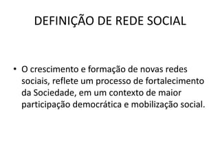 DEFINIÇÃO DE REDE SOCIAL
• O crescimento e formação de novas redes
sociais, reflete um processo de fortalecimento
da Sociedade, em um contexto de maior
participação democrática e mobilização social.
 