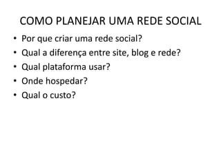 COMO PLANEJAR UMA REDE SOCIAL
• Por que criar uma rede social?
• Qual a diferença entre site, blog e rede?
• Qual plataforma usar?
• Onde hospedar?
• Qual o custo?
 