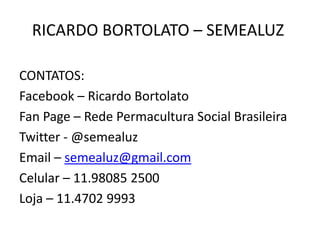 RICARDO BORTOLATO – SEMEALUZ
CONTATOS:
Facebook – Ricardo Bortolato
Fan Page – Rede Permacultura Social Brasileira
Twitter - @semealuz
Email – semealuz@gmail.com
Celular – 11.98085 2500
Loja – 11.4702 9993
 