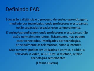 Definindo EAD
Educação a distância é o processo de ensino-aprendizagem,
mediado por tecnologias, onde professores e estudantes
estão separados espacial e/ou temporalmente.
É ensino/aprendizagem onde professores e estudantes não
estão normalmente juntos, fisicamente, mas podem
estar conectados, interligados por tecnologias,
principalmente as telemáticas, como a internet.
Mas também podem ser utilizados o correio, o rádio, a
televisão, o vídeo, o CD-ROM, o telefone, o fax e
tecnologias semelhantes.
(Fátima Guerra)
 