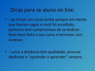 Dicas para se aluno on line:
• - ao iniciar um curso tenha sempre em mente
que haviam vagas e você foi escolhido,
portanto tem compromisso de se dedicar,
fazer bem feito o seu curso e terminar com
sucesso;
• - curso a distância tem qualidade, procure
desfrutar e “aprender a aprender” sempre;
 