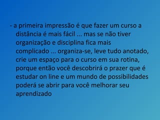 - a primeira impressão é que fazer um curso a
distância é mais fácil ... mas se não tiver
organização e disciplina fica mais
complicado ... organiza-se, leve tudo anotado,
crie um espaço para o curso em sua rotina,
porque então você descobrirá o prazer que é
estudar on line e um mundo de possibilidades
poderá se abrir para você melhorar seu
aprendizado
 