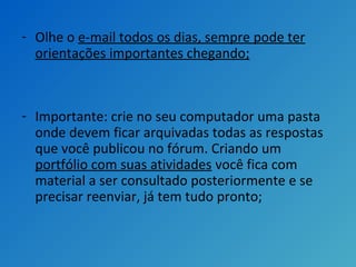 - Olhe o e-mail todos os dias, sempre pode ter
orientações importantes chegando;
- Importante: crie no seu computador uma pasta
onde devem ficar arquivadas todas as respostas
que você publicou no fórum. Criando um
portfólio com suas atividades você fica com
material a ser consultado posteriormente e se
precisar reenviar, já tem tudo pronto;
 