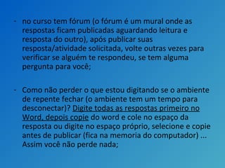 - no curso tem fórum (o fórum é um mural onde as
respostas ficam publicadas aguardando leitura e
resposta do outro), após publicar suas
resposta/atividade solicitada, volte outras vezes para
verificar se alguém te respondeu, se tem alguma
pergunta para você;
- Como não perder o que estou digitando se o ambiente
de repente fechar (o ambiente tem um tempo para
desconectar)? Digite todas as respostas primeiro no
Word, depois copie do word e cole no espaço da
resposta ou digite no espaço próprio, selecione e copie
antes de publicar (fica na memoria do computador) ...
Assim você não perde nada;
 