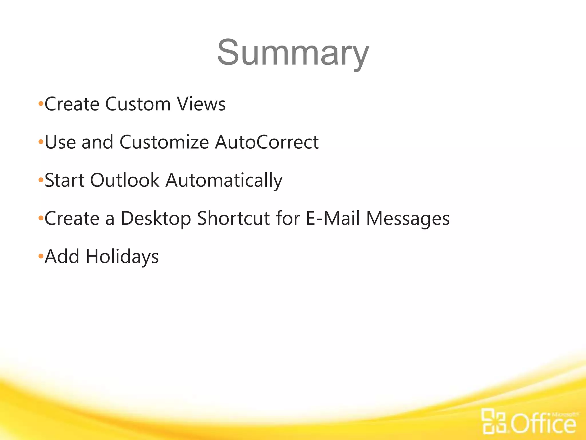 Summary
•Create Custom Views
•Use and Customize AutoCorrect
•Start Outlook Automatically
•Create a Desktop Shortcut for E-Mail Messages
•Add Holidays
 