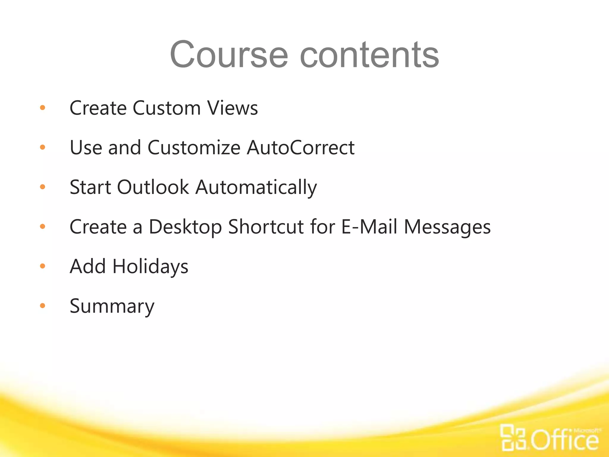 Course contents
•   Create Custom Views
•   Use and Customize AutoCorrect
•   Start Outlook Automatically
•   Create a Desktop Shortcut for E-Mail Messages
•   Add Holidays
•   Summary
 