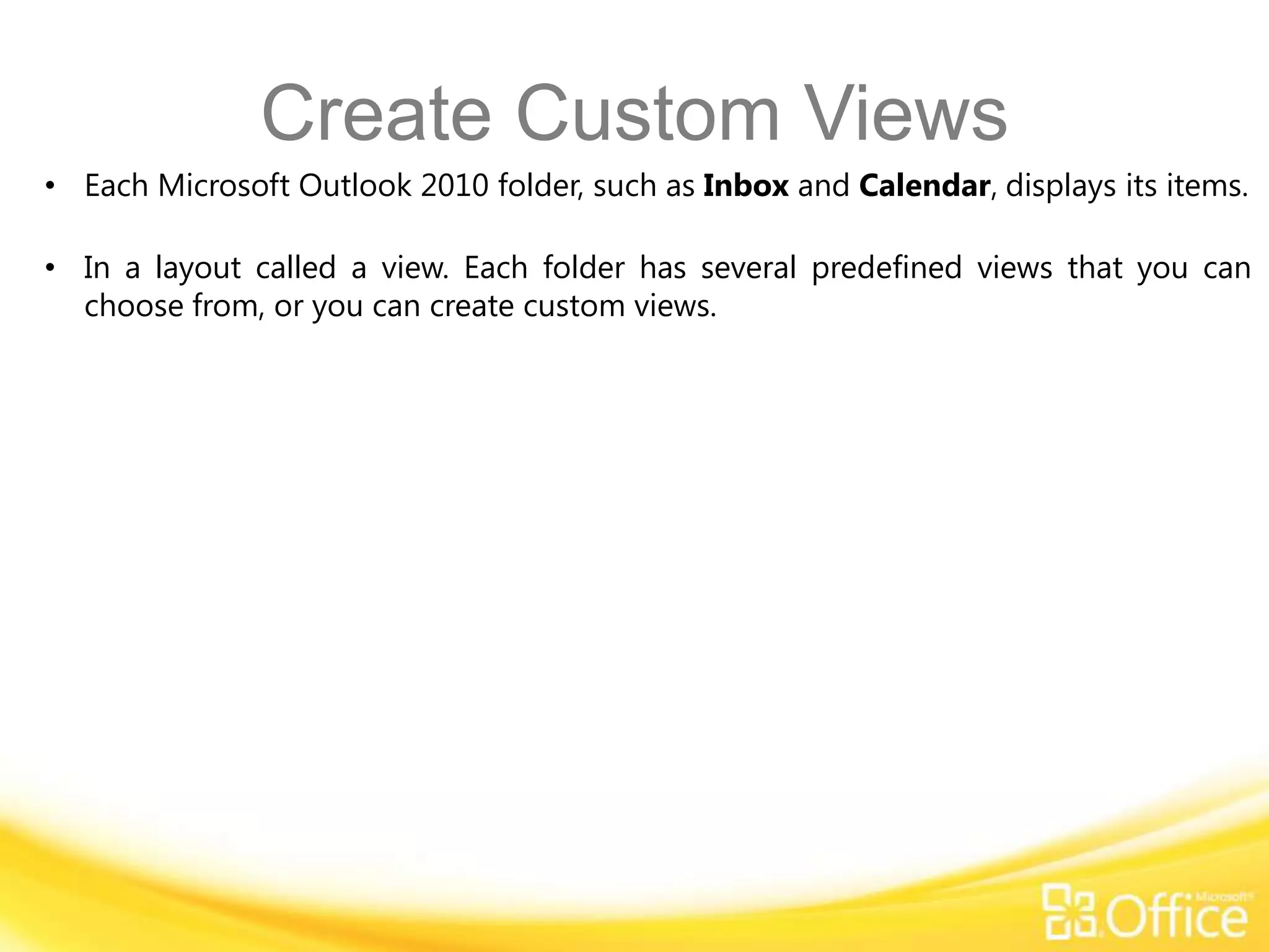 Create Custom Views
• Each Microsoft Outlook 2010 folder, such as Inbox and Calendar, displays its items.

• In a layout called a view. Each folder has several predefined views that you can
  choose from, or you can create custom views.
 