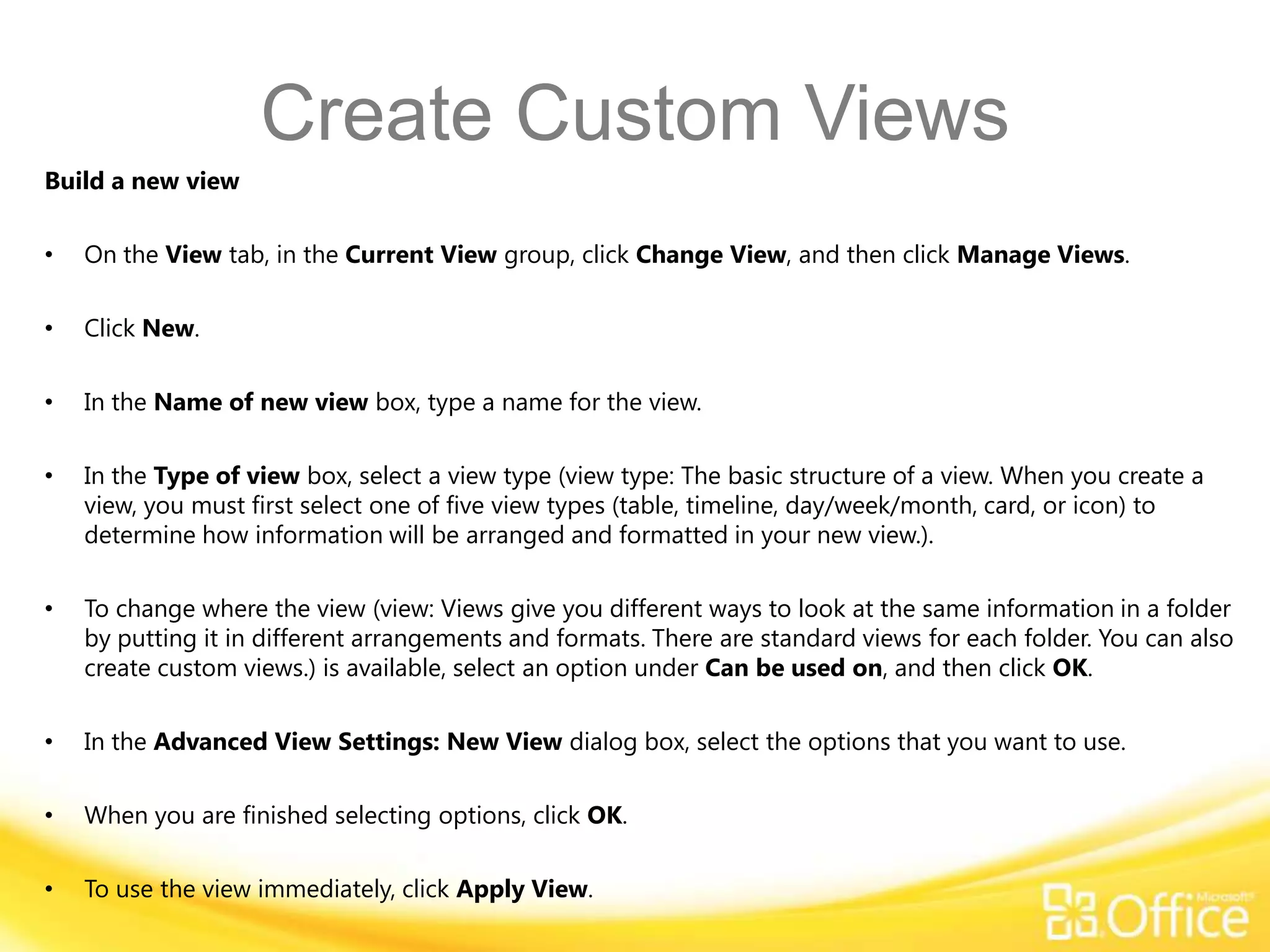 Create Custom Views
Build a new view

•   On the View tab, in the Current View group, click Change View, and then click Manage Views.

•   Click New.

•   In the Name of new view box, type a name for the view.

•   In the Type of view box, select a view type (view type: The basic structure of a view. When you create a
    view, you must first select one of five view types (table, timeline, day/week/month, card, or icon) to
    determine how information will be arranged and formatted in your new view.).

•   To change where the view (view: Views give you different ways to look at the same information in a folder
    by putting it in different arrangements and formats. There are standard views for each folder. You can also
    create custom views.) is available, select an option under Can be used on, and then click OK.

•   In the Advanced View Settings: New View dialog box, select the options that you want to use.

•   When you are finished selecting options, click OK.

•   To use the view immediately, click Apply View.
 