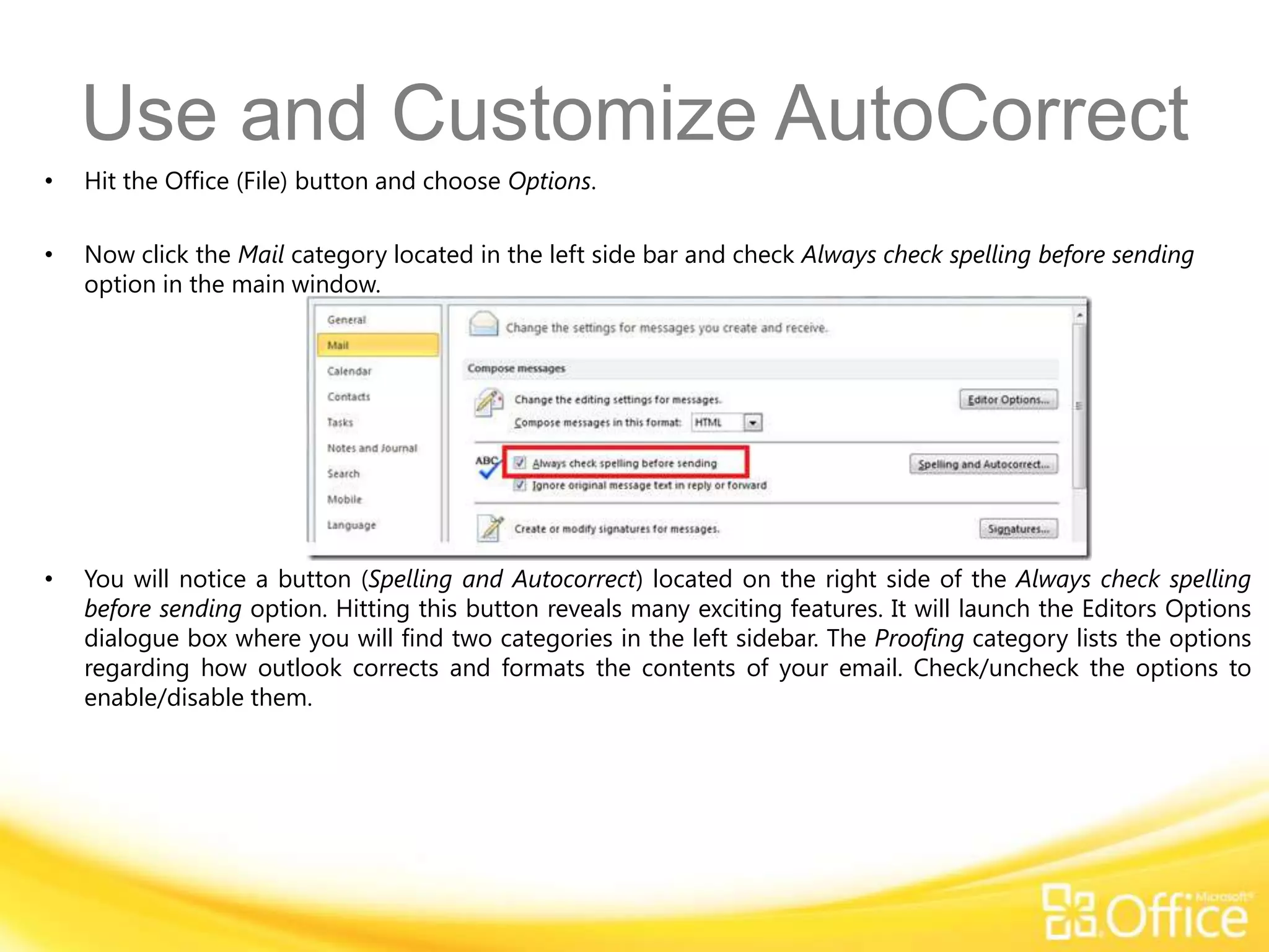 Use and Customize AutoCorrect
•   Hit the Office (File) button and choose Options.

•   Now click the Mail category located in the left side bar and check Always check spelling before sending
    option in the main window.




•   You will notice a button (Spelling and Autocorrect) located on the right side of the Always check spelling
    before sending option. Hitting this button reveals many exciting features. It will launch the Editors Options
    dialogue box where you will find two categories in the left sidebar. The Proofing category lists the options
    regarding how outlook corrects and formats the contents of your email. Check/uncheck the options to
    enable/disable them.
 