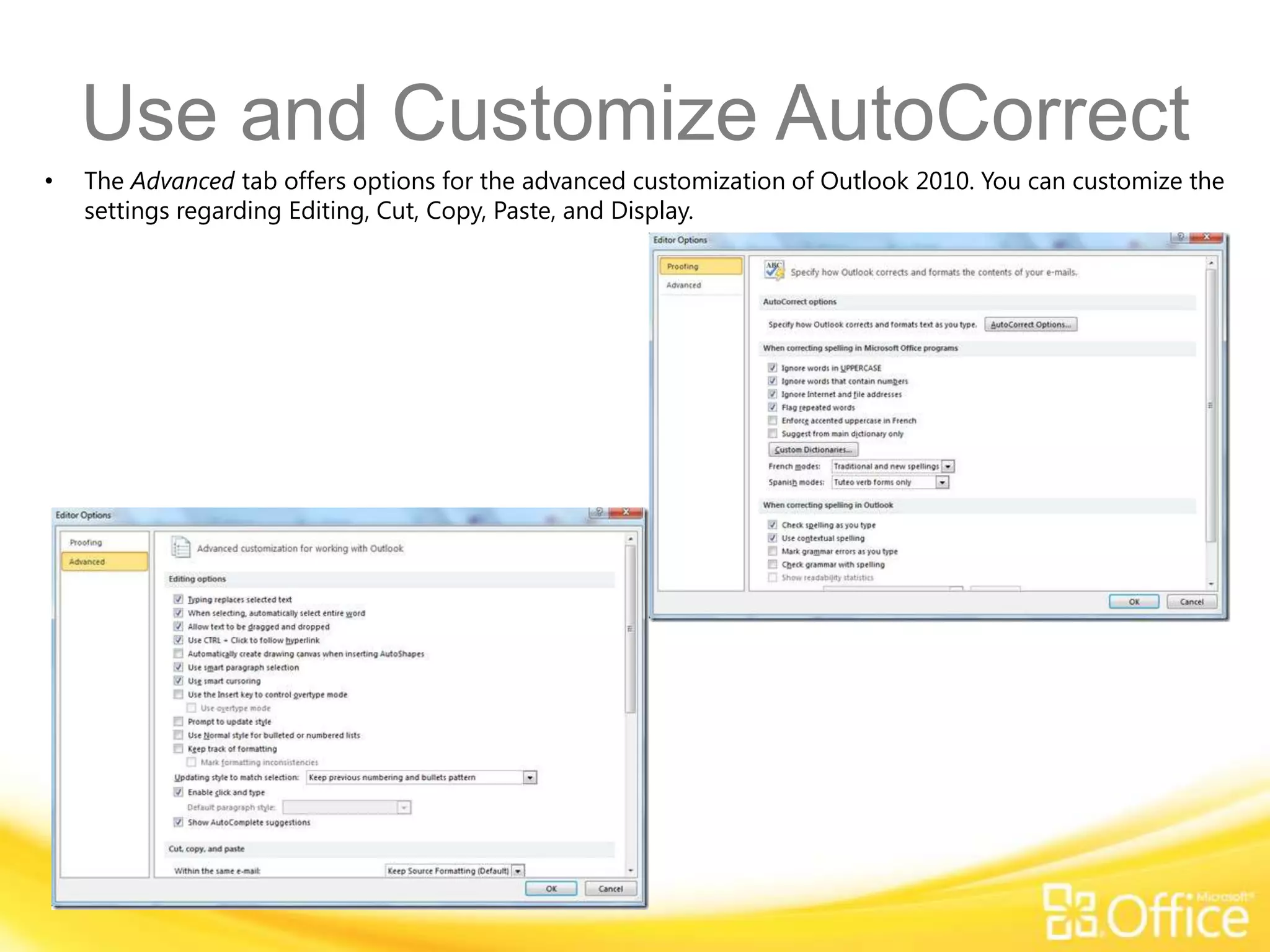 Use and Customize AutoCorrect
•   The Advanced tab offers options for the advanced customization of Outlook 2010. You can customize the
    settings regarding Editing, Cut, Copy, Paste, and Display.
 
