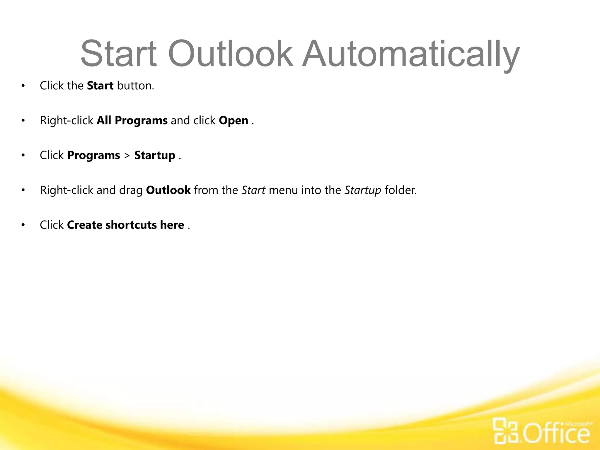 Start Outlook Automatically
•   Click the Start button.

•   Right-click All Programs and click Open .

•   Click Programs > Startup .

•   Right-click and drag Outlook from the Start menu into the Startup folder.

•   Click Create shortcuts here .
 