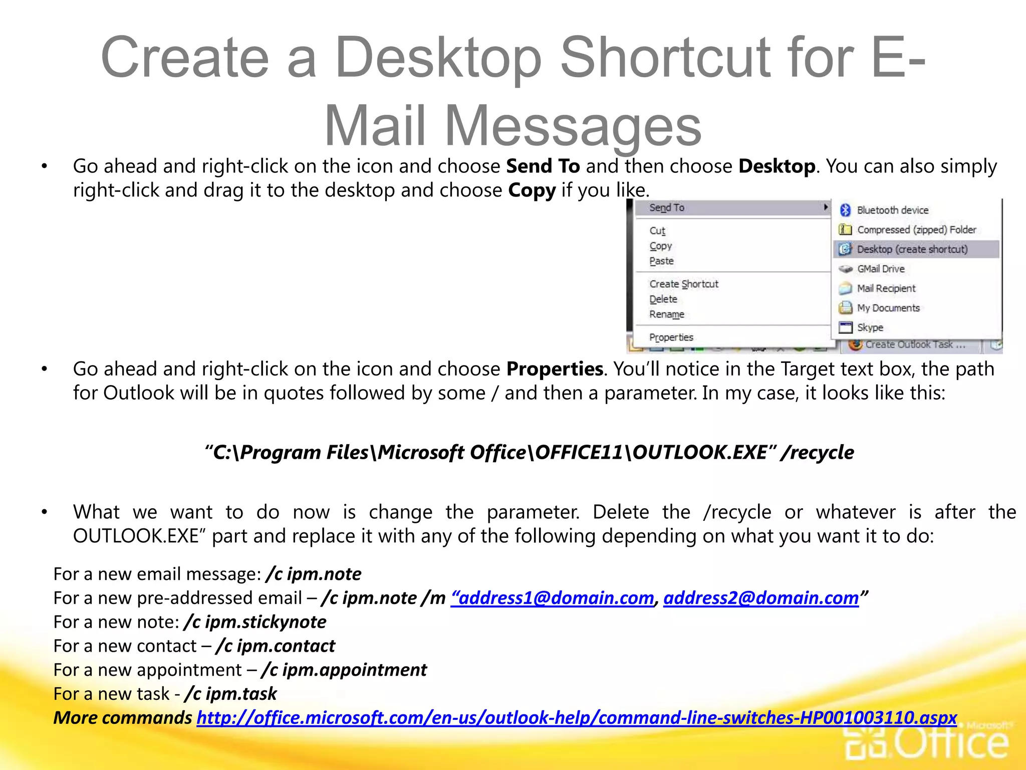 Create a Desktop Shortcut for E-
•
                 Mail Messages
      Go ahead and right-click on the icon and choose Send To and then choose Desktop. You can also simply
      right-click and drag it to the desktop and choose Copy if you like.




•     Go ahead and right-click on the icon and choose Properties. You’ll notice in the Target text box, the path
      for Outlook will be in quotes followed by some / and then a parameter. In my case, it looks like this:

                    “C:Program FilesMicrosoft OfficeOFFICE11OUTLOOK.EXE” /recycle

•     What we want to do now is change the parameter. Delete the /recycle or whatever is after the
      OUTLOOK.EXE” part and replace it with any of the following depending on what you want it to do:
    For a new email message: /c ipm.note
    For a new pre-addressed email – /c ipm.note /m “address1@domain.com, address2@domain.com”
    For a new note: /c ipm.stickynote
    For a new contact – /c ipm.contact
    For a new appointment – /c ipm.appointment
    For a new task - /c ipm.task
    More commands http://office.microsoft.com/en-us/outlook-help/command-line-switches-HP001003110.aspx
 