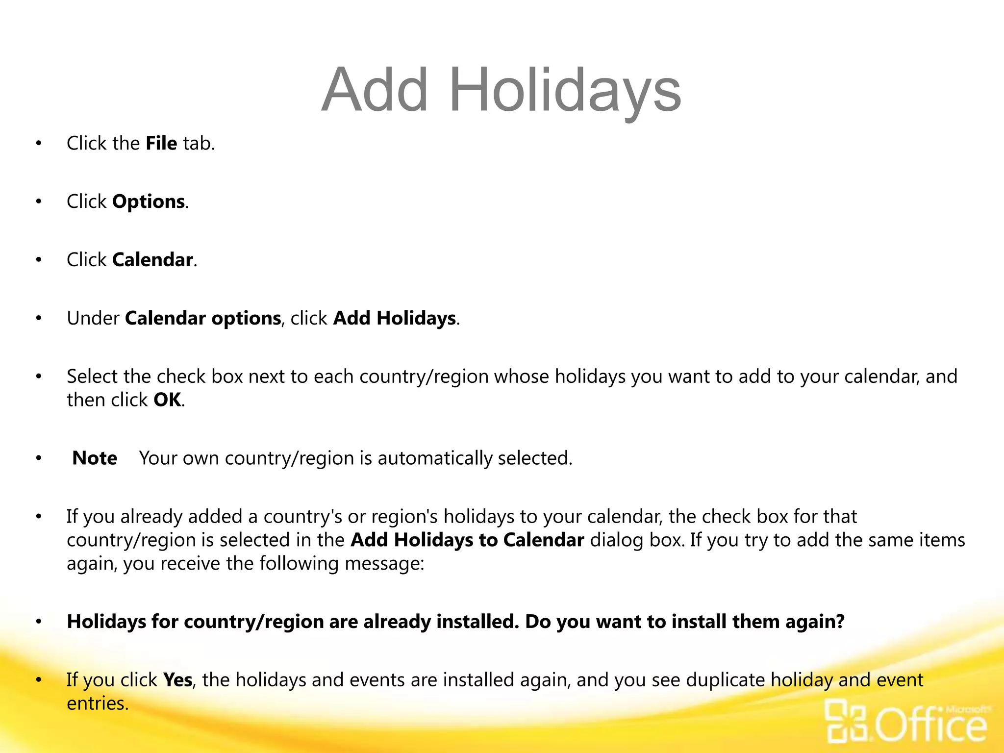 Add Holidays
•   Click the File tab.

•   Click Options.

•   Click Calendar.

•   Under Calendar options, click Add Holidays.

•   Select the check box next to each country/region whose holidays you want to add to your calendar, and
    then click OK.

•   Note     Your own country/region is automatically selected.

•   If you already added a country's or region's holidays to your calendar, the check box for that
    country/region is selected in the Add Holidays to Calendar dialog box. If you try to add the same items
    again, you receive the following message:

•   Holidays for country/region are already installed. Do you want to install them again?

•   If you click Yes, the holidays and events are installed again, and you see duplicate holiday and event
    entries.
 