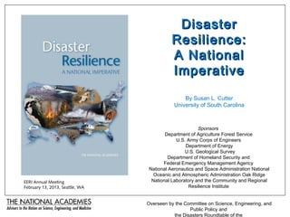 Disaster
                                           Resilience:
                                           A National
                                           Imperative
                                                By Susan L. Cutter
                                            University of South Carolina



                                                       Sponsors
                                        Department of Agriculture Forest Service
                                             U.S. Army Corps of Engineers
                                                 Department of Energy
                                                 U.S. Geological Survey
                                         Department of Homeland Security and
                                       Federal Emergency Management Agency
                                 National Aeronautics and Space Administration National
                                   Oceanic and Atmospheric Administration Oak Ridge
EERI Annual Meeting               National Laboratory and the Community and Regional
February 13, 2013, Seattle, WA                    Resilience Institute


                                 Overseen by the Committee on Science, Engineering, and
                                                   Public Policy and
                                            the Disasters Roundtable of the
 