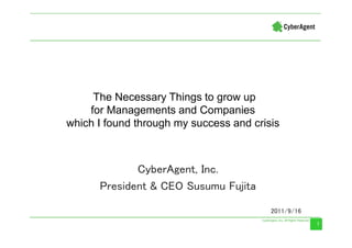 The Necessary Things to grow up
    for Managements and Companies
which I found through my success and crisis



             CyberAgent, Inc.
      President & CEO Susumu Fujita

                                         2011/9/16
                                                     1
                                                     1
 