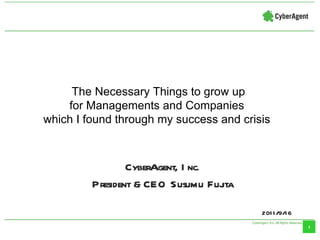 CyberAgent, Inc. President & CEO Susumu Fujita 2011/9/16 The Necessary Things to grow up for Managements and Companies  which I found through my success and crisis  
