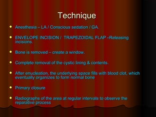 TTeecchhnniiqquuee 
 AAnneesstthheessiiaa –– LLAA // CCoonnsscciioouuss sseeddaattiioonn // GGAA.. 
 EENNVVEELLOOPPEE IINNCCIISSIIOONN // TTRRAAPPEEZZOOIIDDAALL FFLLAAPP ––RReelleeaassiinngg 
iinncciissiioonnss.. 
 BBoonnee iiss rreemmoovveedd –– ccrreeaattee aa wwiinnddooww.. 
 CCoommpplleettee rreemmoovvaall ooff tthhee ccyyssttiicc lliinniinngg && ccoonntteennttss.. 
 AAfftteerr eennuucclleeaattiioonn,, tthhee uunnddeerrllyyiinngg ssppaaccee ffiillllss wwiitthh bblloooodd cclloott,, wwhhiicchh 
eevveennttuuaallllyy oorrggaanniizzeess ttoo ffoorrmm nnoorrmmaall bboonnee 
 PPrriimmaarryy cclloossuurree 
 RRaaddiiooggrraapphhss ooff tthhee aarreeaa aatt rreegguullaarr iinntteerrvvaallss ttoo oobbsseerrvvee tthhee 
rreeppaarraattiivvee pprroocceessss 
 